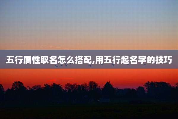 五行属性取名怎么搭配,用五行起名字的技巧