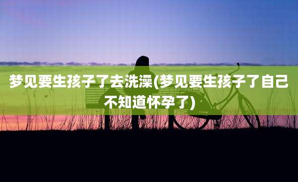 梦见要生孩子了去洗澡(梦见要生孩子了自己不知道怀孕了)