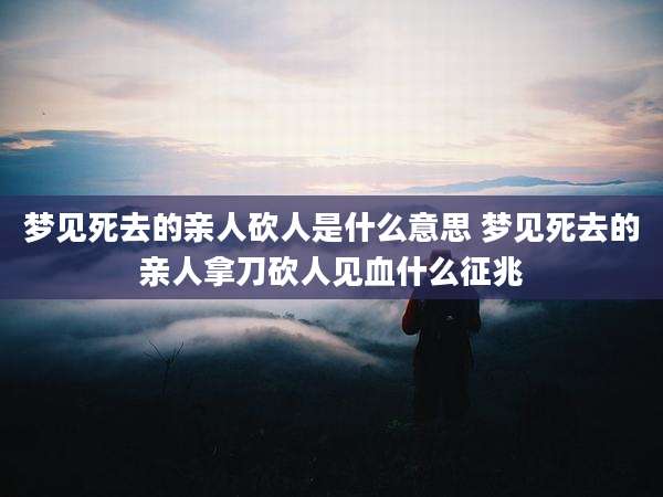 梦见死去的亲人砍人是什么意思 梦见死去的亲人拿刀砍人见血什么征兆