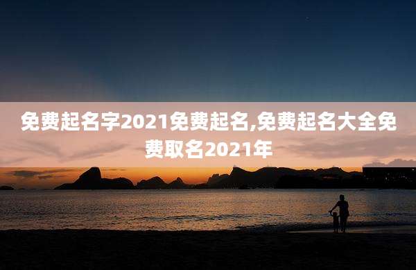 免费起名字2021免费起名,免费起名大全免费取名2021年