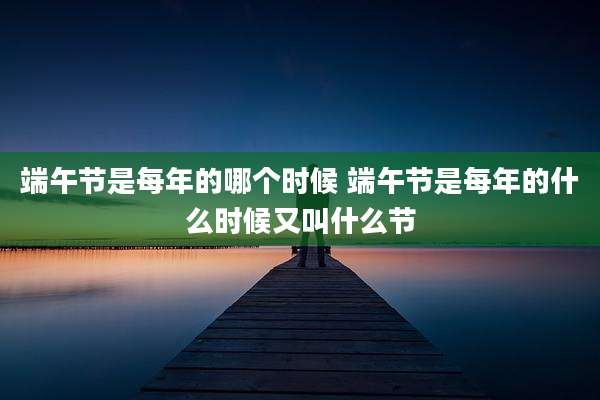 端午节是每年的哪个时候 端午节是每年的什么时候又叫什么节
