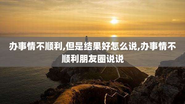 办事情不顺利,但是结果好怎么说,办事情不顺利朋友圈说说