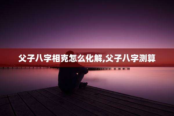 父子八字相克怎么化解,父子八字测算