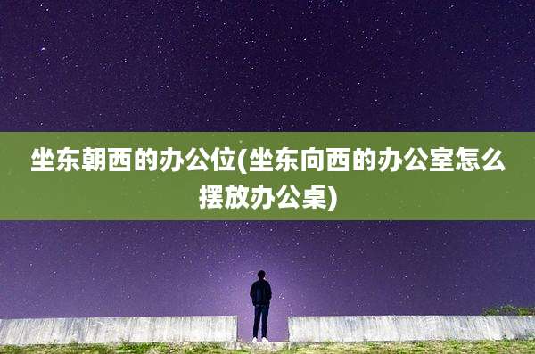 坐东朝西的办公位(坐东向西的办公室怎么摆放办公桌)