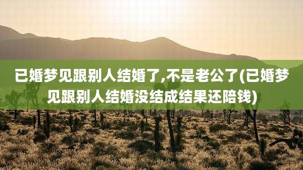 已婚梦见跟别人结婚了,不是老公了(已婚梦见跟别人结婚没结成结果还陪钱)