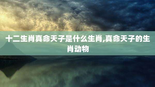 十二生肖真命天子是什么生肖,真命天子的生肖动物