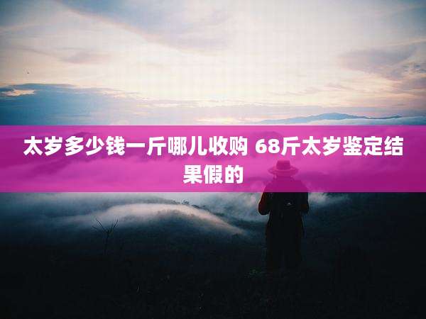 太岁多少钱一斤哪儿收购 68斤太岁鉴定结果假的