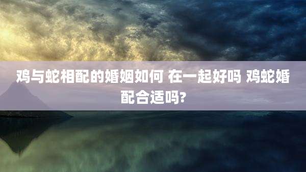 鸡与蛇相配的婚姻如何 在一起好吗 鸡蛇婚配合适吗?