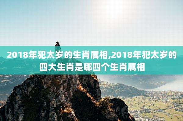 2018年犯太岁的生肖属相,2018年犯太岁的四大生肖是哪四个生肖属相