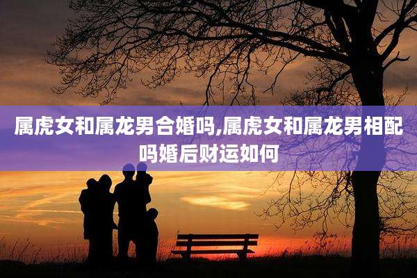 属虎女和属龙男合婚吗,属虎女和属龙男相配吗婚后财运如何