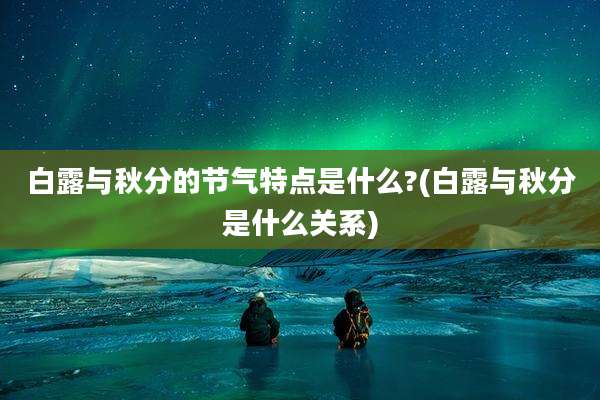 白露与秋分的节气特点是什么?(白露与秋分是什么关系)
