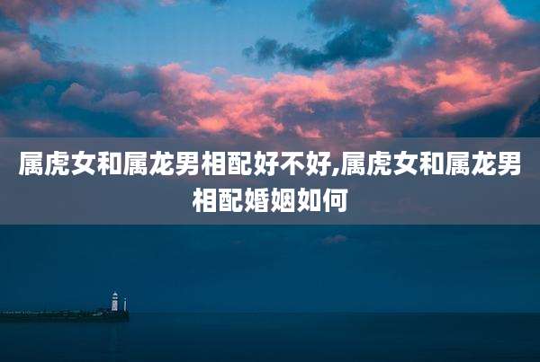 属虎女和属龙男相配好不好,属虎女和属龙男相配婚姻如何