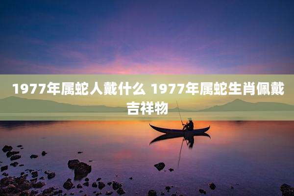 1977年属蛇人戴什么 1977年属蛇生肖佩戴吉祥物