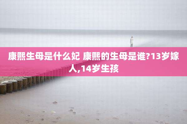 康熙生母是什么妃 康熙的生母是谁?13岁嫁人,14岁生孩