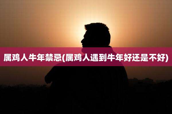 属鸡人牛年禁忌(属鸡人遇到牛年好还是不好)
