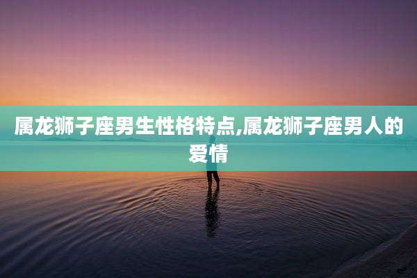 属龙狮子座男生性格特点,属龙狮子座男人的爱情