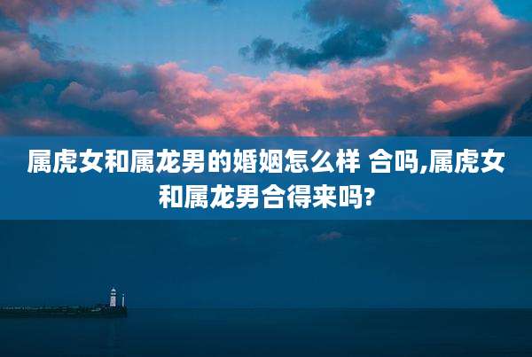 属虎女和属龙男的婚姻怎么样 合吗,属虎女和属龙男合得来吗?