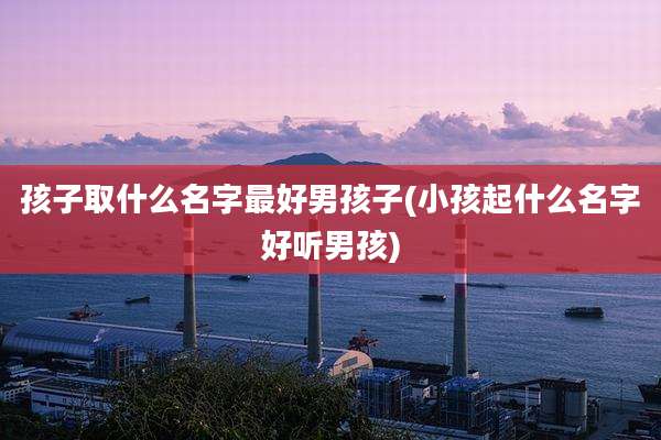 孩子取什么名字最好男孩子(小孩起什么名字好听男孩)