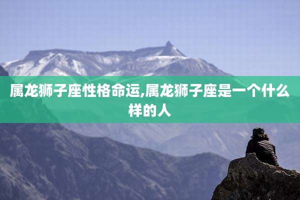 属龙狮子座性格命运,属龙狮子座是一个什么样的人