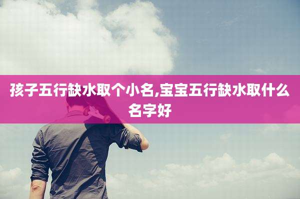 孩子五行缺水取个小名,宝宝五行缺水取什么名字好