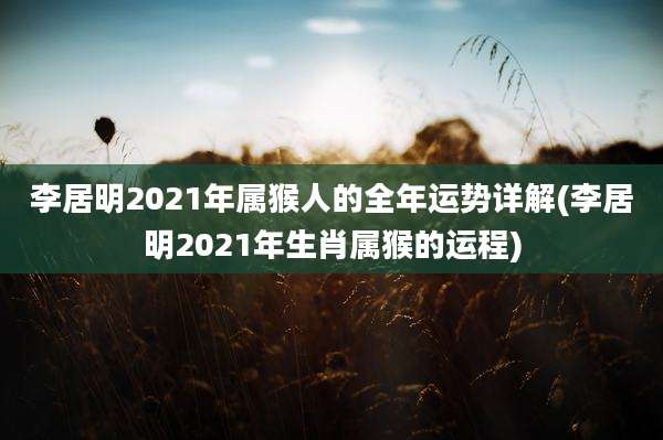李居明2021年属猴人的全年运势详解(李居明2021年生肖属猴的运程)