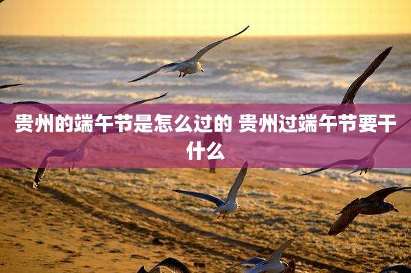 贵州的端午节是怎么过的 贵州过端午节要干什么