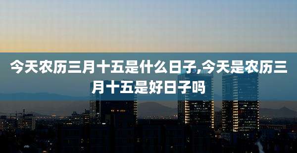 今天农历三月十五是什么日子,今天是农历三月十五是好日子吗