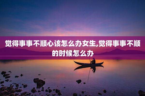 觉得事事不顺心该怎么办女生,觉得事事不顺的时候怎么办