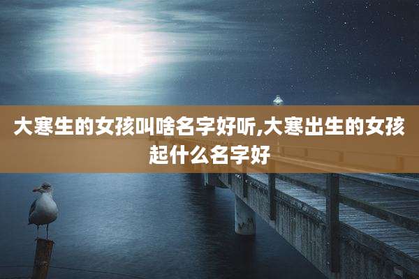 大寒生的女孩叫啥名字好听,大寒出生的女孩起什么名字好