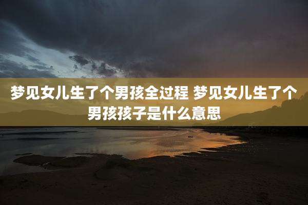 梦见女儿生了个男孩全过程 梦见女儿生了个男孩孩子是什么意思