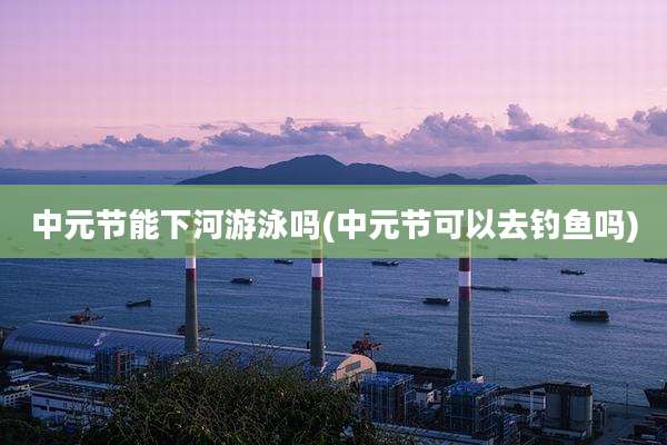 中元节能下河游泳吗(中元节可以去钓鱼吗)