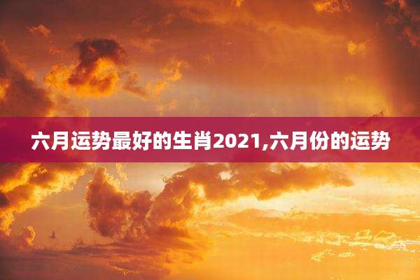 六月运势最好的生肖2021,六月份的运势
