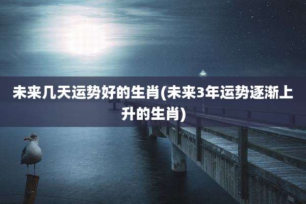 未来几天运势好的生肖(未来3年运势逐渐上升的生肖)