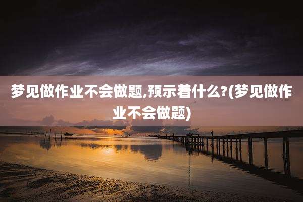 梦见做作业不会做题,预示着什么?(梦见做作业不会做题)