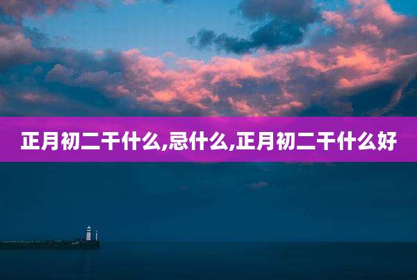 正月初二干什么,忌什么,正月初二干什么好