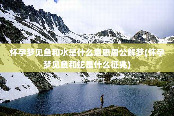 怀孕梦见鱼和水是什么意思周公解梦(怀孕梦见鱼和蛇是什么征兆)