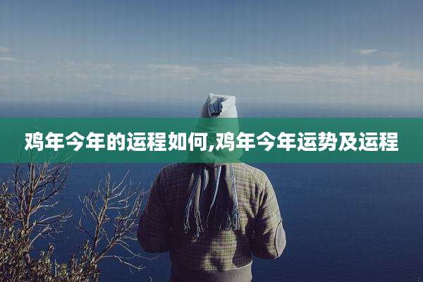 鸡年今年的运程如何,鸡年今年运势及运程