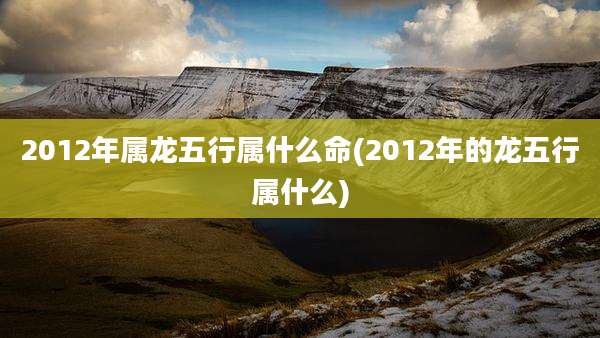 2012年属龙五行属什么命(2012年的龙五行属什么)