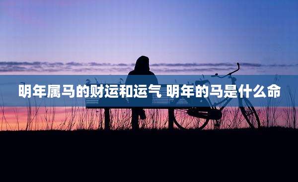 明年属马的财运和运气 明年的马是什么命