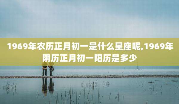 1969年农历正月初一是什么星座呢,1969年阴历正月初一阳历是多少