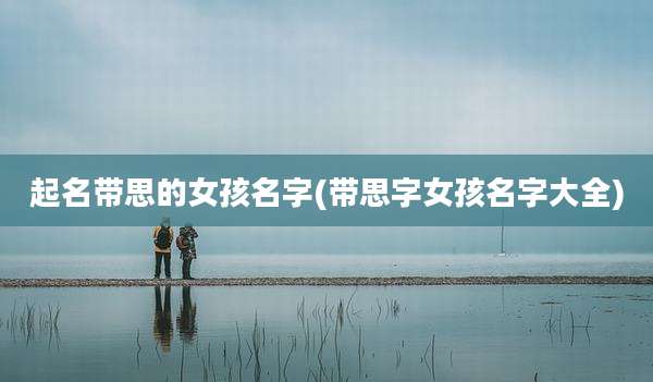 起名带思的女孩名字(带思字女孩名字大全)