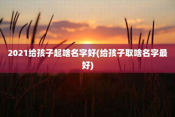 2021给孩子起啥名字好(给孩子取啥名字最好)