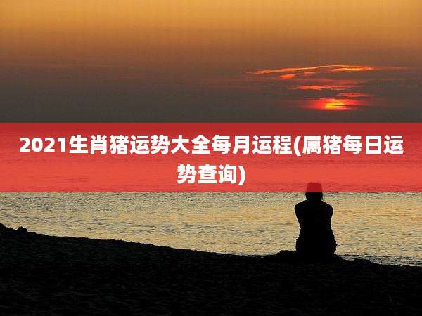 2021生肖猪运势大全每月运程(属猪每日运势查询)
