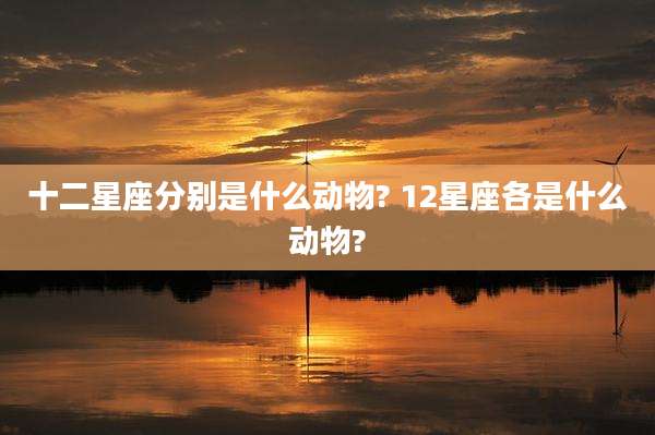 十二星座分别是什么动物? 12星座各是什么动物?