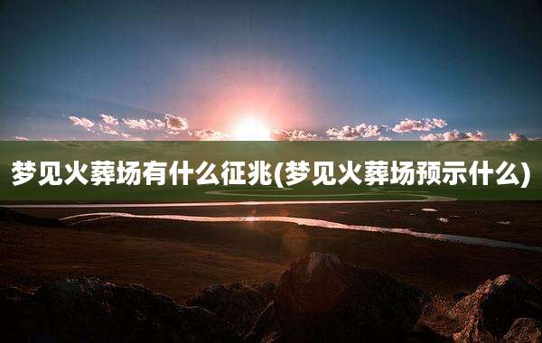 梦见火葬场有什么征兆(梦见火葬场预示什么)