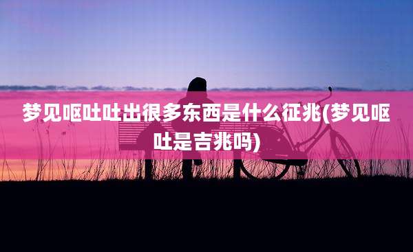 梦见呕吐吐出很多东西是什么征兆(梦见呕吐是吉兆吗)