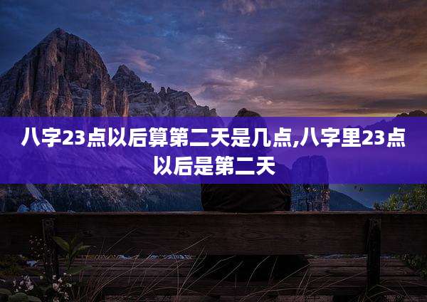 八字23点以后算第二天是几点,八字里23点以后是第二天