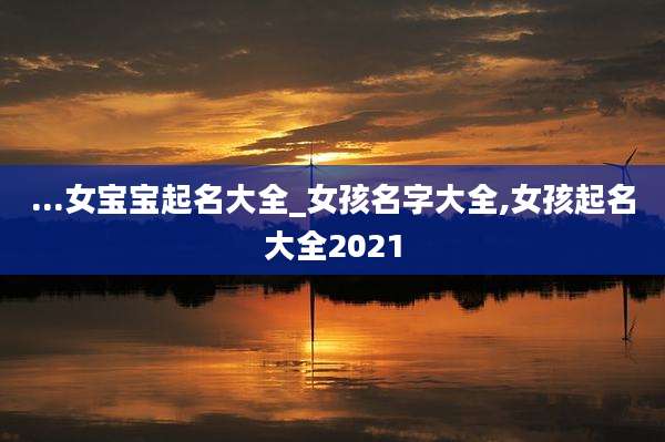 ...女宝宝起名大全_女孩名字大全,女孩起名大全2021
