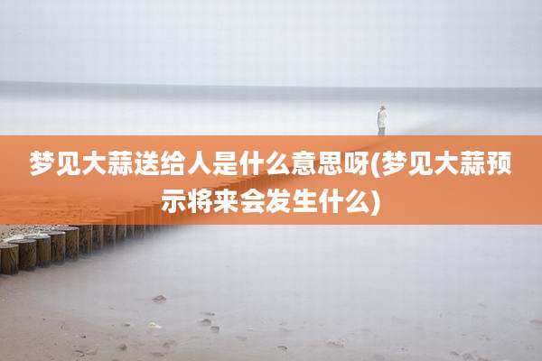 梦见大蒜送给人是什么意思呀(梦见大蒜预示将来会发生什么)