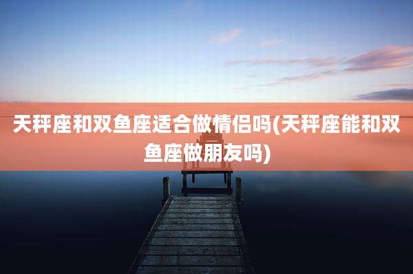 天秤座和双鱼座适合做情侣吗(天秤座能和双鱼座做朋友吗)